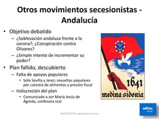Otros movimientos secesionistas -
Andalucía
ADITECSOCIAL www.aditecsocial.es
• Objetivo debatido
– ¿Sublevación andaluza frente a la
corona?; ¿Conspiración contra
Olivares?
– ¿Simple intento de incrementar su
poder?
• Plan fallido, descubierto
– Falta de apoyos populares
• Sólo Sevilla y Jerez; revueltas populares
por carestía de alimentos y presión fiscal
– Indiscreción del plan
• Comunicado a sor María Jesús de
Ágreda, confesora real
 
