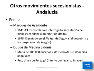 Otros movimientos secesionistas -
Andalucía
• Penas:
– Marqués de Ayamonte
• 1641-43: Encarcelado e interrogado; incautación de
bienes y condena a muerte (indultado)
• 1648: Ejecutado en el Alcázar de Segovia (al descubrirse
la conspiración de Aragón)
– Duque de Medina Sidonia
• Multa de 200.000 ducados + destierro de sus dominios
andaluces
• Reto al rey de Portugal (intento por lavar su imagen)
ADITECSOCIAL www.aditecsocial.es
 