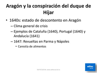 Aragón y la conspiración del duque de
Híjar
• 1640s: estado de descontento en Aragón
– Clima general de crisis
– Ejemplos de Cataluña (1640), Portugal (1640) y
Andalucía (1641)
– 1647: Revueltas en Parma y Nápoles
• Carestía de alimentos
ADITECSOCIAL www.aditecsocial.es
 
