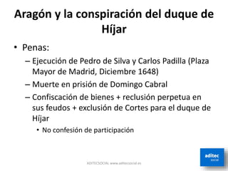 Aragón y la conspiración del duque de
Híjar
ADITECSOCIAL www.aditecsocial.es
• Penas:
– Ejecución de Pedro de Silva y Carlos Padilla (Plaza
Mayor de Madrid, Diciembre 1648)
– Muerte en prisión de Domingo Cabral
– Confiscación de bienes + reclusión perpetua en
sus feudos + exclusión de Cortes para el duque de
Híjar
• No confesión de participación
 