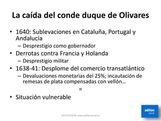 La caída del conde duque de Olivares
• 1640: Sublevaciones en Cataluña, Portugal y
Andalucía
– Desprestigio como gobernador
• Derrotas contra Francia y Holanda
– Desprestigio militar
• 1638-41: Desplome del comercio transatlántico
– Devaluaciones monetarias del 25%; incautación de
remesas de plata compensadas con vellón…
=
• Situación vulnerable
ADITECSOCIAL www.aditecsocial.es
 