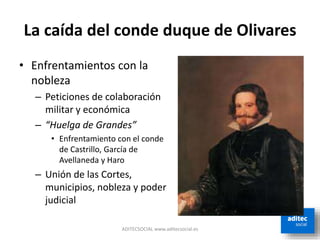 La caída del conde duque de Olivares
ADITECSOCIAL www.aditecsocial.es
• Enfrentamientos con la
nobleza
– Peticiones de colaboración
militar y económica
– “Huelga de Grandes”
• Enfrentamiento con el conde
de Castrillo, García de
Avellaneda y Haro
– Unión de las Cortes,
municipios, nobleza y poder
judicial
 