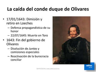 La caída del conde duque de Olivares
ADITECSOCIAL www.aditecsocial.es
• 17/01/1643: Dimisión y
retiro en Loeches
– Defensa propagandística de su
honor
– 22/07/1645: Muerte en Toro
• 1643: Fin del gobierno de
Olivares
– Disolución de Juntas y
comisiones especiales
– Reactivación de la burocracia
conciliar
 