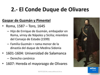 2.- El Conde Duque de Olivares
Gaspar de Guzmán y Pimentel
• Roma, 1587 – Toro, 1645
– Hijo de Enrique de Guzmán, embajador en
Roma, virrey de Nápoles y Sicilia; miembro
del Consejo de Estado (1599)
– Familia Guzmán = rama menor de la
dinastía del duque de Medina Sidonia
• 1601-1604: Universidad de Salamanca
– Derecho canónico
• 1607: Hereda el mayorazgo de Olivares
ADITECSOCIAL www.aditecsocial.es
 