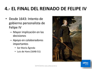 ADITECSOCIAL www.aditecsocial.es
• Desde 1643: Intento de
gobierno personalista de
Felipe IV
– Mayor implicación en las
decisiones
– Apoyo en colaboradores
importantes
• Sor María Ágreda
• Luis de Haro (1648-51)
4.- EL FINAL DEL REINADO DE FELIPE IV
 
