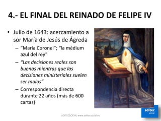 ADITECSOCIAL www.aditecsocial.es
• Julio de 1643: acercamiento a
sor María de Jesús de Ágreda
– “María Coronel”; “la médium
azul del rey”
– “Las decisiones reales son
buenas mientras que las
decisiones ministeriales suelen
ser malas”
– Correspondencia directa
durante 22 años (más de 600
cartas)
4.- EL FINAL DEL REINADO DE FELIPE IV
 