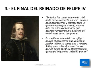 ADITECSOCIAL www.aditecsocial.es
4.- EL FINAL DEL REINADO DE FELIPE IV
• “En todas las cartas que me escribís
hallo nuevo consuelo y nuevas causas
para agradeceros y estimar todo lo
que me aconsejáis y decís, y lo que
más me alienta es conocer que
deseáis y procuráis mis aciertos, así
espirituales como temporales.
• En medio de este alivio me aflige
mucho el parecerme que yo echo a
perder todo esto con lo que a nuestro
Señor, pues mis culpas son tantas
que no dejan obrar su Misericordia ni
que logre lo que vos trabajáis por mi”
 