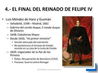 ADITECSOCIAL www.aditecsocial.es
• Luis Méndez de Haro y Guzmán
– Valladolid, 1598 – Madrid, 1661
– Sobrino del conde duque, II conde duque
de Olivares
– 1648: Caballerizo Mayor
– Desde 1650, “mi primer ministro”
• Versión atenuada del valimiento
• No pertenencia al Consejo de Estado;
reunión en su casa de la Junta de Estado
– 1659: negociador de la Paz de los
Pirineos
• Éxitos: Recuperación de Barcelona (1552)
• Fracasos: Guerra contra Portugal
4.- EL FINAL DEL REINADO DE FELIPE IV
 