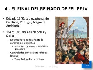 ADITECSOCIAL www.aditecsocial.es
4.- EL FINAL DEL REINADO DE FELIPE IV
• Década 1640: sublevaciones de
Cataluña, Portugal, Aragón y
Andalucía
• 1647: Revueltas en Nápoles y
Sicilia
– Descontento popular ante la
carestía de alimentos
• Masaniello proclama la República
Napolitana
– Controladas por las autoridades
locales
• Virrey Rodrigo Ponce de León
 