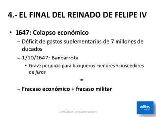• 1647: Colapso económico
– Déficit de gastos suplementarios de 7 millones de
ducados
– 1/10/1647: Bancarrota
• Grave perjuicio para banqueros menores y poseedores
de juros
=
– Fracaso económico + fracaso militar
ADITECSOCIAL www.aditecsocial.es
4.- EL FINAL DEL REINADO DE FELIPE IV
 