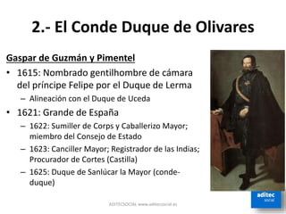 2.- El Conde Duque de Olivares
Gaspar de Guzmán y Pimentel
• 1615: Nombrado gentilhombre de cámara
del príncipe Felipe por el Duque de Lerma
– Alineación con el Duque de Uceda
• 1621: Grande de España
– 1622: Sumiller de Corps y Caballerizo Mayor;
miembro del Consejo de Estado
– 1623: Canciller Mayor; Registrador de las Indias;
Procurador de Cortes (Castilla)
– 1625: Duque de Sanlúcar la Mayor (conde-
duque)
ADITECSOCIAL www.aditecsocial.es
 