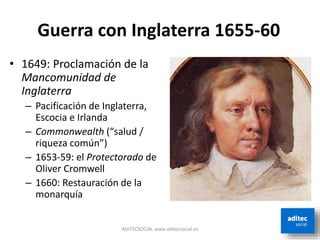 ADITECSOCIAL www.aditecsocial.es
Guerra con Inglaterra 1655-60
• 1649: Proclamación de la
Mancomunidad de
Inglaterra
– Pacificación de Inglaterra,
Escocia e Irlanda
– Commonwealth (“salud /
riqueza común”)
– 1653-59: el Protectorado de
Oliver Cromwell
– 1660: Restauración de la
monarquía
 