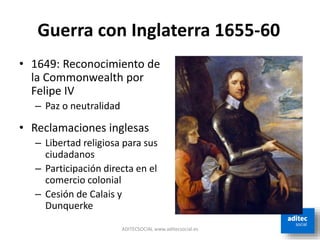 ADITECSOCIAL www.aditecsocial.es
Guerra con Inglaterra 1655-60
• 1649: Reconocimiento de
la Commonwealth por
Felipe IV
– Paz o neutralidad
• Reclamaciones inglesas
– Libertad religiosa para sus
ciudadanos
– Participación directa en el
comercio colonial
– Cesión de Calais y
Dunquerke
 