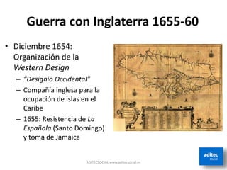 ADITECSOCIAL www.aditecsocial.es
Guerra con Inglaterra 1655-60
• Diciembre 1654:
Organización de la
Western Design
– “Designio Occidental”
– Compañía inglesa para la
ocupación de islas en el
Caribe
– 1655: Resistencia de La
Española (Santo Domingo)
y toma de Jamaica
 