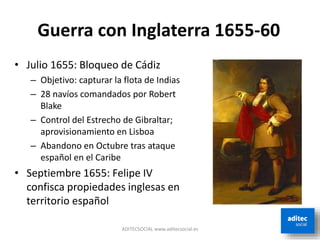 ADITECSOCIAL www.aditecsocial.es
Guerra con Inglaterra 1655-60
• Julio 1655: Bloqueo de Cádiz
– Objetivo: capturar la flota de Indias
– 28 navíos comandados por Robert
Blake
– Control del Estrecho de Gibraltar;
aprovisionamiento en Lisboa
– Abandono en Octubre tras ataque
español en el Caribe
• Septiembre 1655: Felipe IV
confisca propiedades inglesas en
territorio español
 