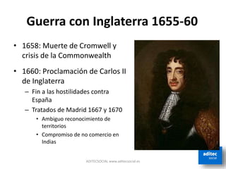 ADITECSOCIAL www.aditecsocial.es
Guerra con Inglaterra 1655-60
• 1658: Muerte de Cromwell y
crisis de la Commonwealth
• 1660: Proclamación de Carlos II
de Inglaterra
– Fin a las hostilidades contra
España
– Tratados de Madrid 1667 y 1670
• Ambiguo reconocimiento de
territorios
• Compromiso de no comercio en
Indias
 