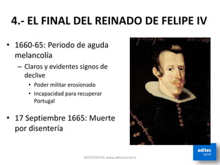 ADITECSOCIAL www.aditecsocial.es
4.- EL FINAL DEL REINADO DE FELIPE IV
• 1660-65: Periodo de aguda
melancolía
– Claros y evidentes signos de
declive
• Poder militar erosionado
• Incapacidad para recuperar
Portugal
• 17 Septiembre 1665: Muerte
por disentería
 