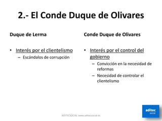 2.- El Conde Duque de Olivares
Duque de Lerma
• Interés por el clientelismo
– Escándalos de corrupción
Conde Duque de Olivares
• Interés por el control del
gobierno
– Convicción en la necesidad de
reformas
– Necesidad de controlar el
clientelismo
ADITECSOCIAL www.aditecsocial.es
 