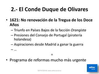 2.- El Conde Duque de Olivares
• 1621: No renovación de la Tregua de los Doce
Años
– Triunfo en Países Bajos de la facción Orangista
– Presiones del Consejo de Portugal (piratería
holandesa)
– Aspiraciones desde Madrid a ganar la guerra
– …
=
• Programa de reformas mucho más urgente
ADITECSOCIAL www.aditecsocial.es
 