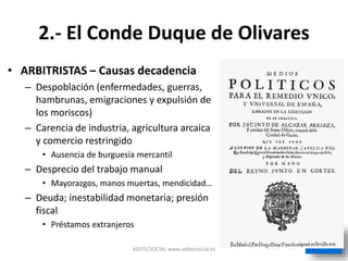2.- El Conde Duque de Olivares
• ARBITRISTAS – Causas decadencia
– Despoblación (enfermedades, guerras,
hambrunas, emigraciones y expulsión de
los moriscos)
– Carencia de industria, agricultura arcaica
y comercio restringido
• Ausencia de burguesía mercantil
– Desprecio del trabajo manual
• Mayorazgos, manos muertas, mendicidad…
– Deuda; inestabilidad monetaria; presión
fiscal
• Préstamos extranjeros
ADITECSOCIAL www.aditecsocial.es
 