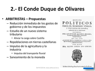 2.- El Conde Duque de Olivares
• ARBITRISTAS – Propuestas
– Reducción inmediata de los gastos de
gobierno y de los impuestos
– Estudio de un nuevo sistema
tributario
• Aliviar la carga sobre Castilla
– Repoblaciones en tierras castellanas
– Impulso de la agricultura y la
industria
• Impulso del transporte fluvial
– Saneamiento de la moneda
ADITECSOCIAL www.aditecsocial.es
 