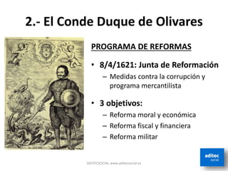 2.- El Conde Duque de Olivares
PROGRAMA DE REFORMAS
• 8/4/1621: Junta de Reformación
– Medidas contra la corrupción y
programa mercantilista
• 3 objetivos:
– Reforma moral y económica
– Reforma fiscal y financiera
– Reforma militar
ADITECSOCIAL www.aditecsocial.es
 
