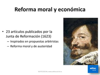 Reforma moral y económica
• 23 artículos publicados por la
Junta de Reformación (1623)
– Inspirados en propuestas arbitristas
– Reforma moral y de austeridad
ADITECSOCIAL www.aditecsocial.es
 