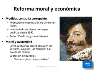 Reforma moral y económica
• Medidas contra la corrupción
– Reducción e investigación de pensiones
reales
– Inventariado de bienes de cargos
públicos desde 1592
– Reducción de cargos municipales
• Moral y austeridad
– Leyes suntuarias contra el lujo en los
vestidos, las joyas, los carruajes o el
exceso de criados
– Supresión de burdeles
• “los que no fuesen imprescindibles”
ADITECSOCIAL www.aditecsocial.es
 