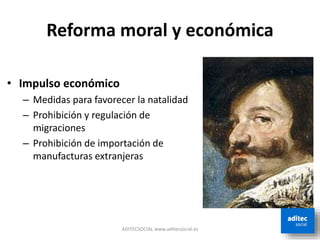 Reforma moral y económica
• Impulso económico
– Medidas para favorecer la natalidad
– Prohibición y regulación de
migraciones
– Prohibición de importación de
manufacturas extranjeras
ADITECSOCIAL www.aditecsocial.es
 