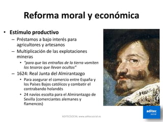 Reforma moral y económica
• Estímulo productivo
– Préstamos a bajo interés para
agricultores y artesanos
– Multiplicación de las explotaciones
mineras
• “para que las entrañas de la tierra vomiten
los tesoros que llevan ocultos”
– 1624: Real Junta del Almirantazgo
• Para asegurar el comercio entre España y
los Países Bajos católicos y combatir el
contrabando holandés
• 24 navíos escolta para el Almirantazgo de
Sevilla (comerciantes alemanes y
flamencos)
ADITECSOCIAL www.aditecsocial.es
 