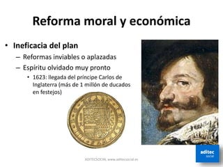 Reforma moral y económica
• Ineficacia del plan
– Reformas inviables o aplazadas
– Espíritu olvidado muy pronto
• 1623: llegada del príncipe Carlos de
Inglaterra (más de 1 millón de ducados
en festejos)
ADITECSOCIAL www.aditecsocial.es
 