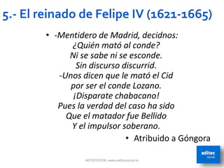 ADITECSOCIAL www.aditecsocial.es
5.- El reinado de Felipe IV (1621-1665)
• -Mentidero de Madrid, decidnos:
¿Quién mató al conde?
Ni se sabe ni se esconde.
Sin discurso discurrid.
-Unos dicen que le mató el Cid
por ser el conde Lozano.
¡Disparate chabacano!
Pues la verdad del caso ha sido
Que el matador fue Bellido
Y el impulsor soberano.
• Atribuido a Góngora
 