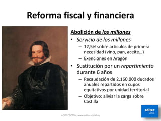 Reforma fiscal y financiera
Abolición de los millones
• Servicio de los millones
– 12,5% sobre artículos de primera
necesidad (vino, pan, aceite…)
– Exenciones en Aragón
• Sustitución por un repartimiento
durante 6 años
– Recaudación de 2.160.000 ducados
anuales repartidos en cupos
equitativos por unidad territorial
– Objetivo: aliviar la carga sobre
Castilla
ADITECSOCIAL www.aditecsocial.es
 