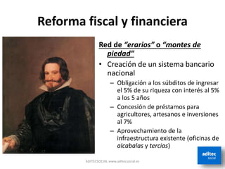 Reforma fiscal y financiera
Red de “erarios” o “montes de
piedad”
• Creación de un sistema bancario
nacional
– Obligación a los súbditos de ingresar
el 5% de su riqueza con interés al 5%
a los 5 años
– Concesión de préstamos para
agricultores, artesanos e inversiones
al 7%
– Aprovechamiento de la
infraestructura existente (oficinas de
alcabalas y tercias)
ADITECSOCIAL www.aditecsocial.es
 