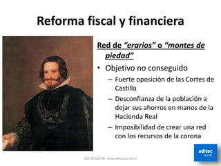 Reforma fiscal y financiera
Red de “erarios” o “montes de
piedad”
• Objetivo no conseguido
– Fuerte oposición de las Cortes de
Castilla
– Desconfianza de la población a
dejar sus ahorros en manos de la
Hacienda Real
– Imposibilidad de crear una red
con los recursos de la corona
ADITECSOCIAL www.aditecsocial.es
 