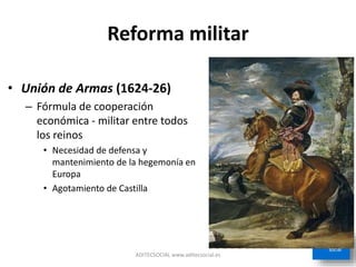 Reforma militar
• Unión de Armas (1624-26)
– Fórmula de cooperación
económica - militar entre todos
los reinos
• Necesidad de defensa y
mantenimiento de la hegemonía en
Europa
• Agotamiento de Castilla
ADITECSOCIAL www.aditecsocial.es
 