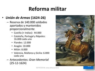 Reforma militar
• Unión de Armas (1624-26)
– Reserva de 140.000 soldados
aportados y mantenidos
proporcionalmente
• Castilla (+ Indias): 44.000
• Cataluña, Portugal y Nápoles:
16.000 cada uno
• Flandes: 12.000
• Aragón: 10.000
• Milán: 8.000
• Valencia, Mallorca y Sicilia: 6.000
cada uno
– Antecedentes: Gran Memorial
(25-12-1624)
ADITECSOCIAL www.aditecsocial.es
 