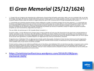 El Gran Memorial (25/12/1624)
• (…) Tenga V.M. por el negocio más importante de su Monarquía, el hacerse Rey de España; quiero decir, Señor, que no se contente V.M. con ser Rey
de Portugal, de Aragón, de Valencia, Conde de Barcelona sino que trabaje y piense con consejo mudado y secreto, por reducir estos reinos de que se
compone España al estilo y leyes de Castilla sin ninguna diferencia, que si V.M. lo alcanza será el Príncipe más poderoso del mundo.(...)
(…) conociendo que la división presente de leyes y fueros enflaquece su poder y le estorba conseguir fin tan justo y glorioso, (…), y conociendo que
los fueros y prerrogativas particulares que no tocan en el punto de la justicia (que ésa en todas partes es una y se ha de guardar) reciben alteración
por la diversidad de los tiempos y por mayores conveniencias se alteran cada día y los mismos naturales lo pueden hacer en sus cortes, (...) se
procure el remedio por los caminos que se pueda, honestando los pretextos por excusar el escándalo, aunque en negocio tan grande se pudiera
atropellar por este inconveniente, asegurando el principal (...).
Tres son, Señor, los caminos que a V. M. le puede ofrecer la ocasión (...).
El primero, Señor, y el más dificultoso de conseguir (pero el mejor pudiendo ser) sería que V.M. favoreciese los de aquel reino, introduciéndolos en
Castilla, casándolos en ella, y los de acá, allá y con beneficios y blandura, los viniese a facilitar de tal modo, que viéndose casi naturalizados acá con
esta mezcla, por la admisión a los oficios y dignidades de Castilla, se olvidasen los corazones de manera de aquellos privilegios que, por entrar a gozar
de los de este reino igualmente, se pudiese disponer con negociación esta unión tan conveniente y necesaria.
El segundo sería, si hallándose V.M. con alguna gruesa armada y gente desocupada, introdujese el tratar de estas materias por vía de negociación,
dándose la mano aquel poder con la inteligencia y procurando que, obrando mucho la fuerza, se desconozca lo mas que se pudiere, disponiendo
como sucedido acaso, lo que tocare a las armas y al poder.
El tercer camino, aunque no con medio tan justificado, pero el más eficaz, sería hallándose V.M. con esta fuerza que dije, ir en persona como a visitar
aquel reino donde se hubiere de hacer el efecto, y hacer que se ocasione algún tumulto popular grande y con este pretexto meter la gente, y en
ocasión de sosiego general y prevención de adelante, como por nueva conquista asentar y disponer las leyes en conformidad con las de Castilla y de
esta misma manera irla ejecutando con los otros reinos.
• https://artehistoriavillaviciosa.wordpress.com/2016/01/08/gran-
memorial-1624/
ADITECSOCIAL www.aditecsocial.es
 