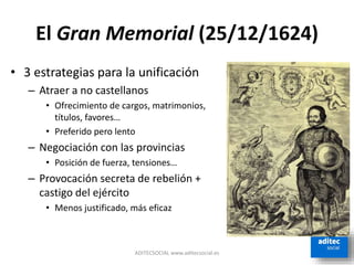 El Gran Memorial (25/12/1624)
• 3 estrategias para la unificación
– Atraer a no castellanos
• Ofrecimiento de cargos, matrimonios,
títulos, favores…
• Preferido pero lento
– Negociación con las provincias
• Posición de fuerza, tensiones…
– Provocación secreta de rebelión +
castigo del ejército
• Menos justificado, más eficaz
ADITECSOCIAL www.aditecsocial.es
 