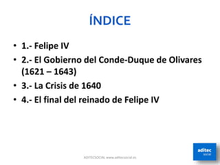 ADITECSOCIAL www.aditecsocial.es
• 1.- Felipe IV
• 2.- El Gobierno del Conde-Duque de Olivares
(1621 – 1643)
• 3.- La Crisis de 1640
• 4.- El final del reinado de Felipe IV
ÍNDICE
 