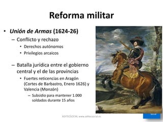 Reforma militar
• Unión de Armas (1624-26)
– Conflicto y rechazo
• Derechos autónomos
• Privilegios arcaicos
– Batalla jurídica entre el gobierno
central y el de las provincias
• Fuertes reticencias en Aragón
(Cortes de Barbastro, Enero 1626) y
Valencia (Monzón)
– Subsidio para mantener 1.000
soldados durante 15 años
ADITECSOCIAL www.aditecsocial.es
 