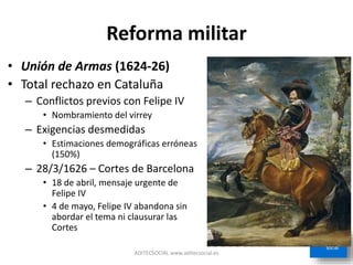 Reforma militar
• Unión de Armas (1624-26)
• Total rechazo en Cataluña
– Conflictos previos con Felipe IV
• Nombramiento del virrey
– Exigencias desmedidas
• Estimaciones demográficas erróneas
(150%)
– 28/3/1626 – Cortes de Barcelona
• 18 de abril, mensaje urgente de
Felipe IV
• 4 de mayo, Felipe IV abandona sin
abordar el tema ni clausurar las
Cortes
ADITECSOCIAL www.aditecsocial.es
 