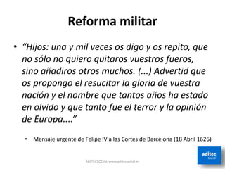 Reforma militar
• “Hijos: una y mil veces os digo y os repito, que
no sólo no quiero quitaros vuestros fueros,
sino añadiros otros muchos. (...) Advertid que
os propongo el resucitar la gloria de vuestra
nación y el nombre que tantos años ha estado
en olvido y que tanto fue el terror y la opinión
de Europa....”
• Mensaje urgente de Felipe IV a las Cortes de Barcelona (18 Abril 1626)
ADITECSOCIAL www.aditecsocial.es
 