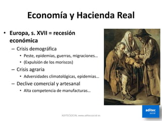 Economía y Hacienda Real
• Europa, s. XVII = recesión
económica
– Crisis demográfica
• Peste, epidemias, guerras, migraciones…
• (Expulsión de los moriscos)
– Crisis agraria
• Adversidades climatológicas, epidemias…
– Declive comercial y artesanal
• Alta competencia de manufacturas…
ADITECSOCIAL www.aditecsocial.es
 