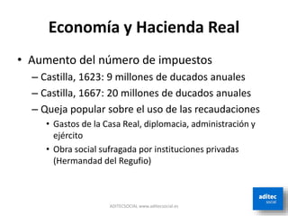 Economía y Hacienda Real
• Aumento del número de impuestos
– Castilla, 1623: 9 millones de ducados anuales
– Castilla, 1667: 20 millones de ducados anuales
– Queja popular sobre el uso de las recaudaciones
• Gastos de la Casa Real, diplomacia, administración y
ejército
• Obra social sufragada por instituciones privadas
(Hermandad del Regufio)
ADITECSOCIAL www.aditecsocial.es
 