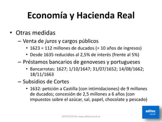 Economía y Hacienda Real
• Otras medidas
– Venta de juros y cargos públicos
• 1623 = 112 millones de ducados (= 10 años de ingresos)
• Desde 1635 reducidos al 2,5% de interés (frente al 5%)
– Préstamos bancarios de genoveses y portugueses
• Bancarrotas: 1627; 1/10/1647; 31/07/1652; 14/08/1662;
18/11/1663
– Subsidios de Cortes
• 1632: petición a Castilla (con intimidaciones) de 9 millones
de ducados; concesión de 2,5 millones a 6 años (con
impuestos sobre el azúcar, sal, papel, chocolate y pescado)
ADITECSOCIAL www.aditecsocial.es
 