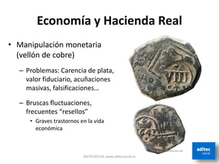 Economía y Hacienda Real
• Manipulación monetaria
(vellón de cobre)
– Problemas: Carencia de plata,
valor fiduciario, acuñaciones
masivas, falsificaciones…
– Bruscas fluctuaciones,
frecuentes “resellos”
• Graves trastornos en la vida
económica
ADITECSOCIAL www.aditecsocial.es
 