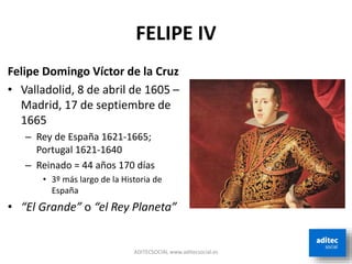 FELIPE IV
ADITECSOCIAL www.aditecsocial.es
Felipe Domingo Víctor de la Cruz
• Valladolid, 8 de abril de 1605 –
Madrid, 17 de septiembre de
1665
– Rey de España 1621-1665;
Portugal 1621-1640
– Reinado = 44 años 170 días
• 3º más largo de la Historia de
España
• “El Grande” o “el Rey Planeta”
 