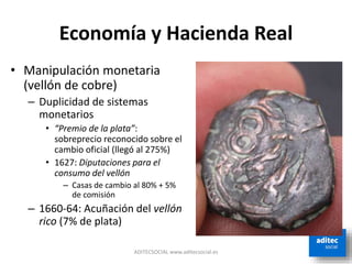 Economía y Hacienda Real
• Manipulación monetaria
(vellón de cobre)
– Duplicidad de sistemas
monetarios
• “Premio de la plata”:
sobreprecio reconocido sobre el
cambio oficial (llegó al 275%)
• 1627: Diputaciones para el
consumo del vellón
– Casas de cambio al 80% + 5%
de comisión
– 1660-64: Acuñación del vellón
rico (7% de plata)
ADITECSOCIAL www.aditecsocial.es
 