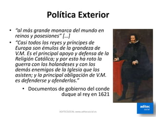 Política Exterior
ADITECSOCIAL www.aditecsocial.es
• “al más grande monarca del mundo en
reinos y posesiones” […]
• “Casi todos los reyes y príncipes de
Europa son émulos de la grandeza de
V.M. Es el principal apoyo y defensa de la
Religión Católica; y por esto ha roto la
guerra con los holandeses y con los
demás enemigos de la Iglesia que los
asisten; y la principal obligación de V.M.
es defenderse y ofenderlos.”
• Documentos de gobierno del conde
duque al rey en 1621
 